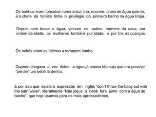 Os banhos eram tomados numa única tina, enorme, cheia de água quente,
e o chefe da família tinha o privilégio do primeiro banho na água limpa.


 Depois sem trocar a água, vinham os outros homens da casa, por
 ordem de idade, as mulheres também por idade, e por fim, as crianças.



Os bebês eram os últimos a tomarem banho.



Quando chegava a vez deles, a água já estava tão suja que era possível
“perder” um bebê lá dentro.


É por isso que existe a expressão em inglês ”don´t throw the baby out with
the bath water”, literalmente “Não jogue o bebê fora junto com a água do
banho”, que hoje usamos para os mais apressadinhos.
 