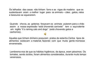 Os telhados das casas não tinham forro e as vigas de madeira que os
sustentavam eram o melhor lugar para os animais – cães , gatos, ratos
e besouros se aquecerem.


Quando chovia, as goteiras forçavam os animais pularem para o chão
assim a nossa expressão “está chovendo canivete” tem o equivalente
 em inglês “it´s raining cats and dogs” (está chovendo gatos e
cachorros).

Aqueles que tinham dinheiro possuíam pratos de estanho.Certos tipos de
alimentos oxidavam o material, fazendo com que muita gente morresse
envenenada.


Lembremo-nos de que os hábitos higiênicos, da época, eram péssimos. Os
tomates, sendo ácidos, foram alimentos considerados, durante muito tempo
venenosos.
 