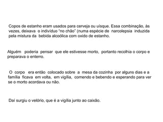 Copos de estanho eram usados para cerveja ou uísque. Essa combinação, às
vezes, deixava o indivíduo “no chão” (numa espécie de narcolepsia induzida
pela mistura da bebida alcoólica com oxido de estanho.


Alguém poderia pensar que ele estivesse morto, portanto recolhia o corpo e
preparava o enterro.


 O corpo era então colocado sobre a mesa da cozinha por alguns dias e a
família ficava em volta, em vigília, comendo e bebendo e esperando para ver
se o morto acordava ou não.



Daí surgiu o velório, que é a vigília junto ao caixão.
 