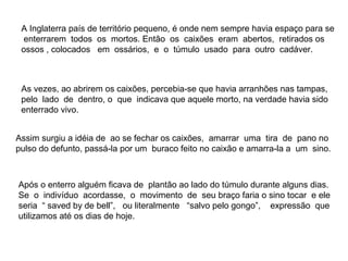 A Inglaterra país de território pequeno, é onde nem sempre havia espaço para se
  enterrarem todos os mortos. Então os caixões eram abertos, retirados os
 ossos , colocados em ossários, e o túmulo usado para outro cadáver.



 As vezes, ao abrirem os caixões, percebia-se que havia arranhões nas tampas,
 pelo lado de dentro, o que indicava que aquele morto, na verdade havia sido
 enterrado vivo.


Assim surgiu a idéia de ao se fechar os caixões, amarrar uma tira de pano no
pulso do defunto, passá-la por um buraco feito no caixão e amarra-la a um sino.



Após o enterro alguém ficava de plantão ao lado do túmulo durante alguns dias.
Se o indivíduo acordasse, o movimento de seu braço faria o sino tocar e ele
seria “ saved by de bell”, ou literalmente “salvo pelo gongo”, expressão que
utilizamos até os dias de hoje.
 