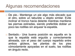 Algunas recomendaciones
 De pie.- Mantenga un pie algo más elevado que
el otro, sobre un taburete u objeto similar. Evite
inclinar el tronco hacia delante mientras mantiene
las piernas estiradas, siendo preferible doblar un
poco las rodillas sin arquear la espalda.
 Sentado.- Una buena posición es aquella en la
que la espalda está erguida y correctamente
alineada, con el peso del cuerpo repartido entre
ambos glúteos, las plantas de los pies
cómodamente apoyadas en el suelo, las rodillas
en ángulo recto.
 