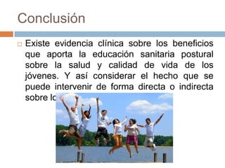 Conclusión
 Existe evidencia clínica sobre los beneficios
que aporta la educación sanitaria postural
sobre la salud y calidad de vida de los
jóvenes. Y así considerar el hecho que se
puede intervenir de forma directa o indirecta
sobre los jóvenes.
 