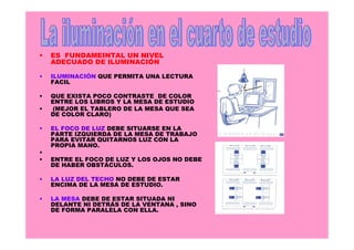 •

ES FUNDAMEINTAL UN NIVEL
ADECUADO DE ILUMINACIÓN

•

ILUMINACIÓN QUE PERMITA UNA LECTURA
FACIL

•

QUE EXISTA POCO CONTRASTE DE COLOR
ENTRE LOS LIBROS Y LA MESA DE ESTUDIO
(MEJOR EL TABLERO DE LA MESA QUE SEA
DE COLOR CLARO)

•
•

•
•

EL FOCO DE LUZ DEBE SITUARSE EN LA
PARTE IZQUIERDA DE LA MESA DE TRABAJO
PARA EVITAR QUITARNOS LUZ CON LA
PROPIA MANO.
ENTRE EL FOCO DE LUZ Y LOS OJOS NO DEBE
DE HABER OBSTÁCULOS.

•

LA LUZ DEL TECHO NO DEBE DE ESTAR
ENCIMA DE LA MESA DE ESTUDIO.

•

LA MESA DEBE DE ESTAR SITUADA NI
DELANTE NI DETRÁS DE LA VENTANA , SINO
DE FORMA PARALELA CON ELLA.

 