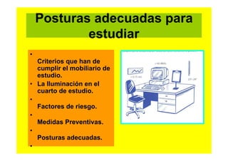 Posturas adecuadas para
estudiar
•
Criterios que han de
cumplir el mobiliario de
estudio.
• La Iluminación en el
cuarto de estudio.
•
Factores de riesgo.
•
Medidas Preventivas.
•
Posturas adecuadas.
•

 