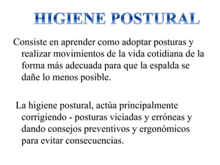 Consiste en aprender como adoptar posturas y
realizar movimientos de la vida cotidiana de la
forma más adecuada para que la espalda se
dañe lo menos posible.
La higiene postural, actúa principalmente
corrigiendo - posturas viciadas y erróneas y
dando consejos preventivos y ergonómicos
para evitar consecuencias.
 
