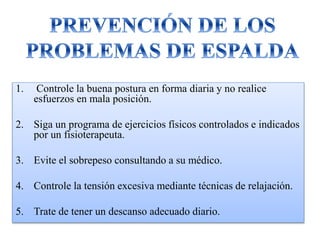 1. Controle la buena postura en forma diaria y no realice
esfuerzos en mala posición.
2. Siga un programa de ejercicios físicos controlados e indicados
por un fisioterapeuta.
3. Evite el sobrepeso consultando a su médico.
4. Controle la tensión excesiva mediante técnicas de relajación.
5. Trate de tener un descanso adecuado diario.
 