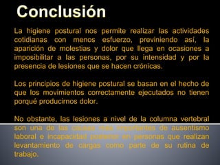 La higiene postural nos permite realizar las actividades
cotidianas con menos esfuerzo, previniendo así, la
aparición de molestias y dolor que llega en ocasiones a
imposibilitar a las personas, por su intensidad y por la
presencia de lesiones que se hacen crónicas.
Los principios de higiene postural se basan en el hecho de
que los movimientos correctamente ejecutados no tienen
porqué producirnos dolor.
No obstante, las lesiones a nivel de la columna vertebral
son una de las causas más importantes de ausentismo
laboral e incapacidad posterior en personas que realizan
levantamiento de cargas como parte de su rutina de
trabajo.
 