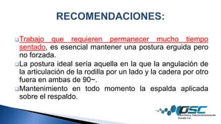 Trabajo que requieren permanecer mucho tiempo
sentado, es esencial mantener una postura erguida pero
no forzada.
La postura ideal sería aquella en la que la angulación de
la articulación de la rodilla por un lado y la cadera por otro
fuera en ambas de 90~.
Mantenimiento en todo momento la espalda aplicada
sobre el respaldo.
 