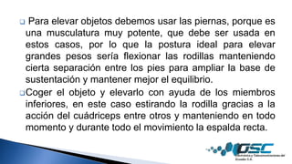  Para elevar objetos debemos usar las piernas, porque es
una musculatura muy potente, que debe ser usada en
estos casos, por lo que la postura ideal para elevar
grandes pesos sería flexionar las rodillas manteniendo
cierta separación entre los pies para ampliar la base de
sustentación y mantener mejor el equilibrio.
Coger el objeto y elevarlo con ayuda de los miembros
inferiores, en este caso estirando la rodilla gracias a la
acción del cuádriceps entre otros y manteniendo en todo
momento y durante todo el movimiento la espalda recta.
 