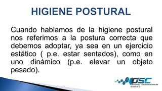 Cuando hablamos de la higiene postural
nos referimos a la postura correcta que
debemos adoptar, ya sea en un ejercicio
estático ( p.e. estar sentados), como en
uno dinámico (p.e. elevar un objeto
pesado).
 
