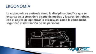 La ergonomía se entiende como la disciplina científica que se
encarga de la creación y diseño de medios y lugares de trabajo,
con el objeto de optimizar la eficacia así como la comodidad,
seguridad y satisfacción de las personas.
 