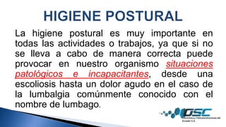 La higiene postural es muy importante en
todas las actividades o trabajos, ya que si no
se lleva a cabo de manera correcta puede
provocar en nuestro organismo situaciones
patológicos e incapacitantes, desde una
escoliosis hasta un dolor agudo en el caso de
la lumbalgia comúnmente conocido con el
nombre de lumbago.
 