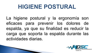 La higiene postural y la ergonomía son
eficaces para prevenir los dolores de
espalda, ya que su finalidad es reducir la
carga que soporta la espalda durante las
actividades diarias.
 