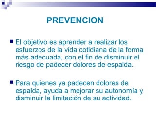 Autor: Rafael Pineda – Descarga ofrecida por: www.prevention-world.com
PREVENCION
 El objetivo es aprender a realizar los
esfuerzos de la vida cotidiana de la forma
más adecuada, con el fin de disminuir el
riesgo de padecer dolores de espalda.
 Para quienes ya padecen dolores de
espalda, ayuda a mejorar su autonomía y
disminuir la limitación de su actividad.
 