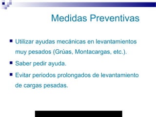 Autor: Rafael Pineda – Descarga ofrecida por: www.prevention-world.com
Medidas Preventivas
 Utilizar ayudas mecánicas en levantamientos
muy pesados (Grúas, Montacargas, etc.).
 Saber pedir ayuda.
 Evitar periodos prolongados de levantamiento
de cargas pesadas.
 