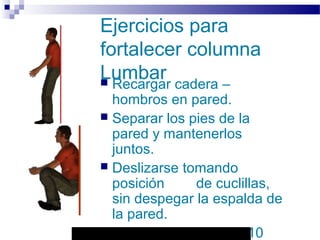 Autor: Rafael Pineda – Descarga ofrecida por: www.prevention-world.com
Ejercicios para
fortalecer columna
Lumbar Recargar cadera –
hombros en pared.
 Separar los pies de la
pared y mantenerlos
juntos.
 Deslizarse tomando
posición de cuclillas,
sin despegar la espalda de
la pared.
 Mantener la posición 10
 