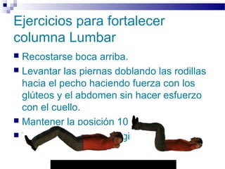 Autor: Rafael Pineda – Descarga ofrecida por: www.prevention-world.com
Ejercicios para fortalecer
columna Lumbar
 Recostarse boca arriba.
 Levantar las piernas doblando las rodillas
hacia el pecho haciendo fuerza con los
glúteos y el abdomen sin hacer esfuerzo
con el cuello.
 Mantener la posición 10 segundos.
 Volver a la posición original.
 