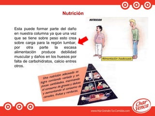 Nutrición
Esta puede formar parte del daño
en nuestra columna ya que una vez
que se tiene sobre peso esto crea
sobre carga para la región lumbar,
por otra parte la escasa
alimentación produce debilidad
muscular y daños en los huesos por
falta de carbohidratos, calcio entres
otros.
 