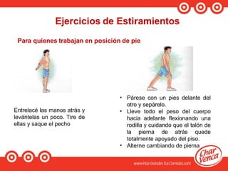 Entrelacé las manos atrás y
levántelas un poco. Tire de
ellas y saque el pecho
• Párese con un pies delante del
otro y sepárelo.
• Lleve todo el peso del cuerpo
hacia adelante flexionando una
rodilla y cuidando que el talón de
la pierna de atrás quede
totalmente apoyado del piso.
• Alterne cambiando de pierna
 