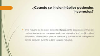 ¿Cuando se inician hábitos posturales
incorrectos?
 En la mayoría de los casos desde la infancia por la adopción continúa de
posturas inadecuadas que pareciendo más cómodas, van modificando o
viciando la biomecánica postural correcta, y que de no ser corregidas a
tiempo perduran durante toda la vida del individuo.
 