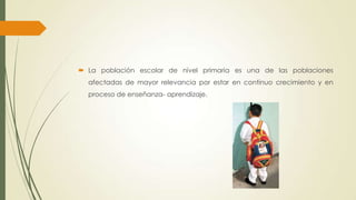  La población escolar de nivel primaria es una de las poblaciones
afectadas de mayor relevancia por estar en continuo crecimiento y en
proceso de enseñanza- aprendizaje.
 