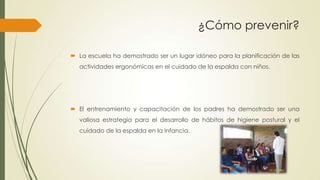  La escuela ha demostrado ser un lugar idóneo para la planificación de las
actividades ergonómicas en el cuidado de la espalda con niños.
 El entrenamiento y capacitación de los padres ha demostrado ser una
valiosa estrategia para el desarrollo de hábitos de higiene postural y el
cuidado de la espalda en la infancia.
¿Cómo prevenir?
 