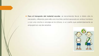  Para el transporte del material escolar, se recomienda llevar a diario sólo lo
necesario, utilizando para ello una mochila central apoyada en ambos hombros
y con una cincha o anclaje en la cintura, o un carrito que preferi-blemente se
empujará en vez de arrastrar.
 