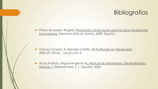 Bibliografías
 Perea Quesada, Rogelia; Promoción y Educación para la Salud Tendencias
Innovadoras; Ediciones Díaz de Santos, 2009: España.
 Gómez-Conesa, A; Méndez Carrillo, FX Publicado en Fisioterapia.
2000;22:130-42. - vol.22 núm 3
 Arcas Patricio, Miguel Angel et al.; Manual de Fisioterapia, Generalidades -
Modulo 1; Editorial Mad, S. L.; España: 2004
 