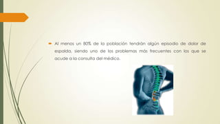  Al menos un 80% de la población tendrán algún episodio de dolor de
espalda, siendo uno de los problemas más frecuentes con los que se
acude a la consulta del médico.
 