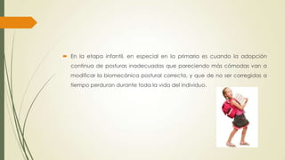  En la etapa infantil, en especial en la primaria es cuando la adopción
continua de posturas inadecuadas que pareciendo más cómodas van a
modificar la biomecánica postural correcta, y que de no ser corregidas a
tiempo perduran durante toda la vida del individuo.
 