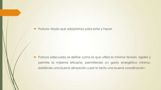  Postura: Modo que adoptamos para estar y hacer.
 Postura adecuada se define como la que utiliza la mínima tensión, rigidez y
permite la máxima eficacia, permitiendo un gasto energético mínimo,
existiendo una buena alineación y por lo tanto una buena coordinación .
 