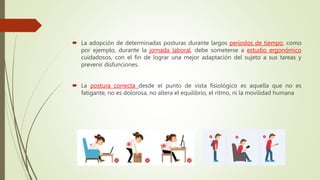  La adopción de determinadas posturas durante largos periodos de tiempo, como
por ejemplo, durante la jornada laboral, debe someterse a estudio ergonómico
cuidadosos, con el fin de lograr una mejor adaptación del sujeto a sus tareas y
prevenir disfunciones.
 La postura correcta desde el punto de vista fisiológico es aquella que no es
fatigante, no es dolorosa, no altera el equilibrio, el ritmo, ni la movilidad humana
 