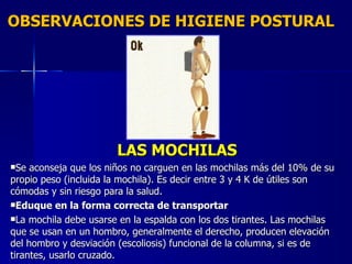 OBSERVACIONES DE HIGIENE POSTURAL LAS MOCHILAS Se aconseja que los niños no carguen en las mochilas más del 10% de su propio peso (incluida la mochila). Es decir entre 3 y 4 K de útiles son cómodas y sin riesgo para la salud. Eduque en la forma correcta de transportar La mochila debe usarse en la espalda con los dos tirantes. Las mochilas que se usan en un hombro, generalmente el derecho, producen elevación del hombro y desviación (escoliosis) funcional de la columna, si es de tirantes, usarlo cruzado. 