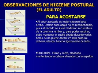 OBSERVACIONES DE HIGIENE POSTURAL (EL ADULTO) PARA ACOSTARSE Al estar acostado es mejor situarse boca arriba. Dormir boca abajo no es recomendable, pues al hacerlo se suele modificar la curvatura de la columna lumbar y, para poder respirar, debe mantener el cuello girado durante varias horas. Si no puede dormir en otra postura, debería intentar hacerlo ligeramente de lado. COLCHON.- Firme y recto, alnohada manteniendo la cabeza alineada con la espalda. 