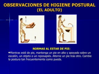 OBSERVACIONES DE HIGIENE POSTURAL (EL ADULTO) NORMAS AL ESTAR DE PIE: Mientras esté de pie, mantenga un pie en alto y apoyado sobre un escalón, un objeto o un reposapiés. Alterne un pie tras otro. Cambie la postura tan frecuentemente como pueda. 