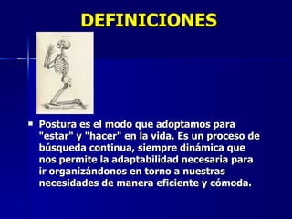 DEFINICIONES Postura es el modo que adoptamos para "estar" y "hacer" en la vida. Es un proceso de búsqueda continua, siempre dinámica que nos permite la adaptabilidad necesaria para ir organizándonos en torno a nuestras necesidades de manera eficiente y cómoda. 