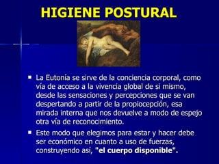 HIGIENE POSTURAL La  Eutonía  se sirve de la conciencia corporal, como vía de acceso a la vivencia global de si mismo, desde las sensaciones y percepciones que se van despertando a partir de la propiocepción, esa mirada interna que nos devuelve a modo de espejo otra vía de reconocimiento. Este modo que elegimos para estar y hacer debe ser económico en cuanto a uso de fuerzas, construyendo así,  "el cuerpo disponible". 