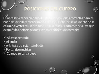 Es necesario tener cuidado de adoptar posiciones correctas para el
buen desarrollo y conformación del esqueleto, principalmente de la
columna vertebral, sobre todo en la infancia y adolescencia , ya que
después las deformaciones son muy difíciles de corregir:
 Al estar sentado
Al andar
A la hora de estar tumbado
Portando mochilas
 Cuando se carga peso
POSICIONES DEL CUERPO
 