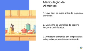Manipulação de
Alimentos
1. Lave bem as mãos antes de manusear
alimentos.
2. Mantenha os utensílios de cozinha
limpos e desinfetados.
3. Armazene alimentos em temperaturas
adequadas para evitar contaminação.
 