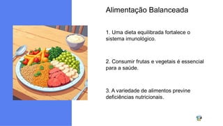 Alimentação Balanceada
1. Uma dieta equilibrada fortalece o
sistema imunológico.
2. Consumir frutas e vegetais é essencial
para a saúde.
3. A variedade de alimentos previne
deficiências nutricionais.
 