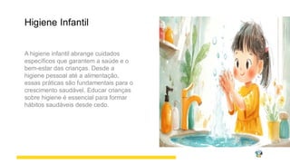Higiene Infantil
A higiene infantil abrange cuidados
específicos que garantem a saúde e o
bem-estar das crianças. Desde a
higiene pessoal até a alimentação,
essas práticas são fundamentais para o
crescimento saudável. Educar crianças
sobre higiene é essencial para formar
hábitos saudáveis desde cedo.
 