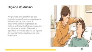 Higiene do Ancião
A higiene do ancião refere-se aos
cuidados específicos necessários para
manter a saúde dos idosos. É
importante adaptar as práticas de
higiene às limitações físicas que podem
acompanhar a idade. Promover a
dignidade e conforto através da higiene
é essencial para a qualidade de vida
dos idosos.
 