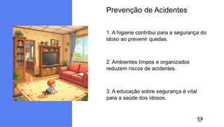 Prevenção de Acidentes
1. A higiene contribui para a segurança do
idoso ao prevenir quedas.
2. Ambientes limpos e organizados
reduzem riscos de acidentes.
3. A educação sobre segurança é vital
para a saúde dos idosos.
 