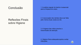 Conclusão
Reflexões Finais
sobre Higiene
1. A prática regular do banho é essencial
para a limpeza do corpo.
2. A escovação dos dentes deve ser feita
pelo menos duas vezes ao dia.
3. A higiene das mãos previne a
transmissão de doenças.
4. Higiene física adequada ajuda a evitar
infecções.
 