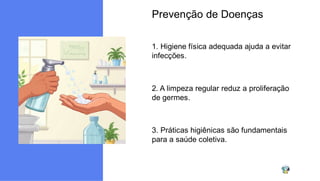 Prevenção de Doenças
1. Higiene física adequada ajuda a evitar
infecções.
2. A limpeza regular reduz a proliferação
de germes.
3. Práticas higiênicas são fundamentais
para a saúde coletiva.
 