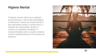 Higiene Mental
A higiene mental refere-se a práticas
que promovem o bem-estar psicológico
e emocional. Cuidar da saúde mental é
tão importante quanto a saúde física, e
práticas de autocuidado ajudam a
manter um equilíbrio saudável. A
conscientização sobre a saúde mental é
crucial, especialmente em momentos de
estresse.
 