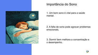 Importância do Sono
1. Um bom sono é vital para a saúde
mental.
2. A falta de sono pode agravar problemas
emocionais.
3. Dormir bem melhora a concentração e
o desempenho.
 