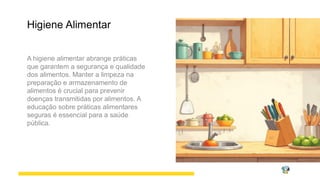 Higiene Alimentar
A higiene alimentar abrange práticas
que garantem a segurança e qualidade
dos alimentos. Manter a limpeza na
preparação e armazenamento de
alimentos é crucial para prevenir
doenças transmitidas por alimentos. A
educação sobre práticas alimentares
seguras é essencial para a saúde
pública.
 