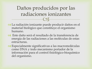 
 La radiación ionizante puede producir daños en el
material biológico que constituye el organismo
humano.
 Este daño será el resultado de la transferencia de
energía de las radiaciones a las moléculas de estas
estructuras.
 Especialmente significativas a las macromoléculas
como DNA y todo mecanismo portador de la
información para el control fisiológico-bioquímico
del organismo.
Daños producidos por las
radiaciones ionizantes
 