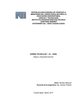 REPÚBLICA BOLIVARIANA DE VENEZUELA
MINISTERIO DEL PODER POPULAR PARA LA
EDUCACIÓN UNIVERSITARIA,
CIENCIA Y TECNOLOGÍA
INSTITUTO UNIVERSITARIO POLITÉCNICO
“SANTIAGO MARIÑO”
EXTENSIÓN COL - SEDE CIUDAD OJEDA
NORMA TÉCNICA (NT – 01 – 2008)
Higiene y Seguridad Industrial
Autor: Moisés Márquez
Docente de la asignatura: Ing. Kender Pastran
Cuidad Ojeda, Marzo 2017
 